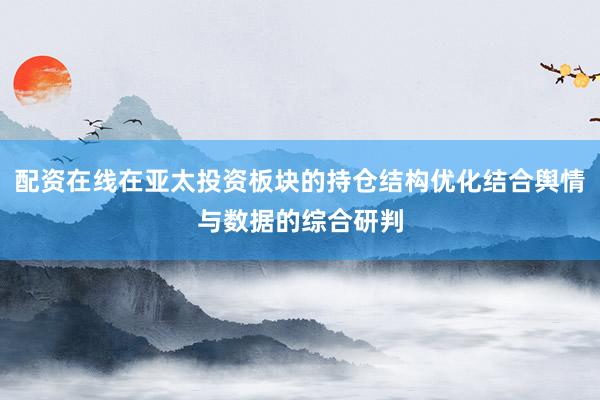 配资在线在亚太投资板块的持仓结构优化结合舆情与数据的综合研判