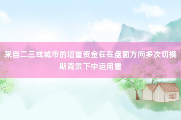 来自二三线城市的增量资金在在盘面方向多次切换期背景下中运用重