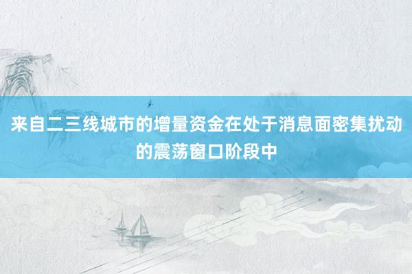 来自二三线城市的增量资金在处于消息面密集扰动的震荡窗口阶段中
