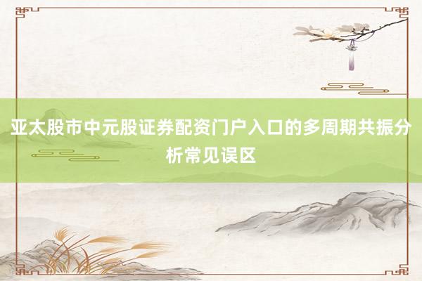 亚太股市中元股证券配资门户入口的多周期共振分析常见误区