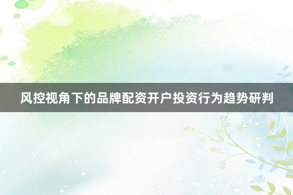 风控视角下的品牌配资开户投资行为趋势研判
