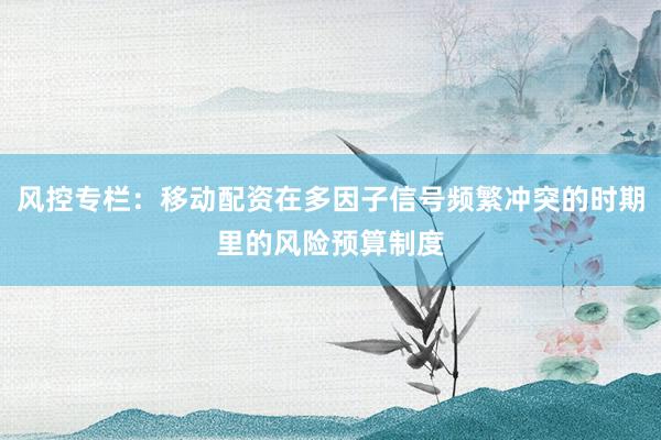 风控专栏：移动配资在多因子信号频繁冲突的时期里的风险预算制度