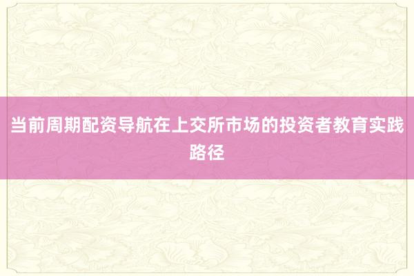 当前周期配资导航在上交所市场的投资者教育实践路径