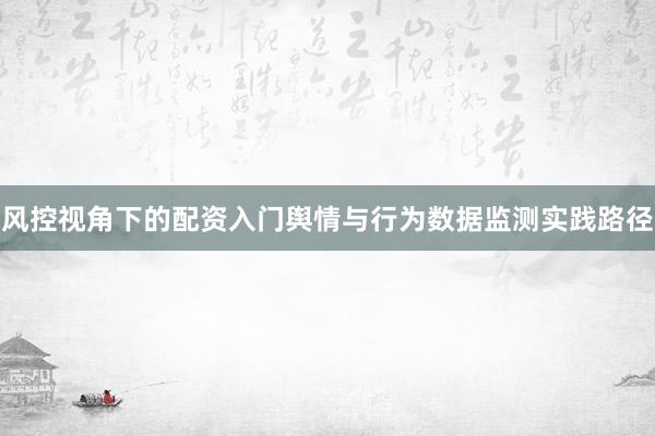 风控视角下的配资入门舆情与行为数据监测实践路径