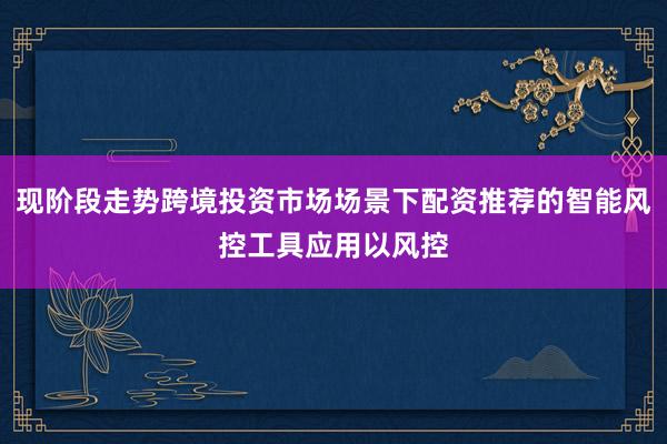 现阶段走势跨境投资市场场景下配资推荐的智能风控工具应用以风控