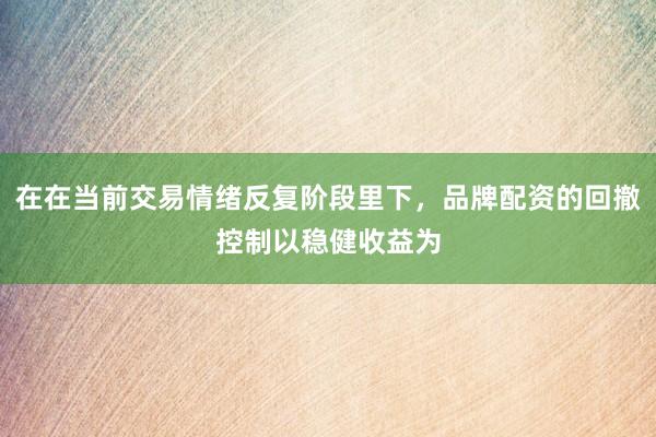 在在当前交易情绪反复阶段里下，品牌配资的回撤控制以稳健收益为