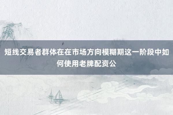 短线交易者群体在在市场方向模糊期这一阶段中如何使用老牌配资公