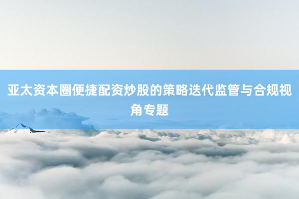 亚太资本圈便捷配资炒股的策略迭代监管与合规视角专题
