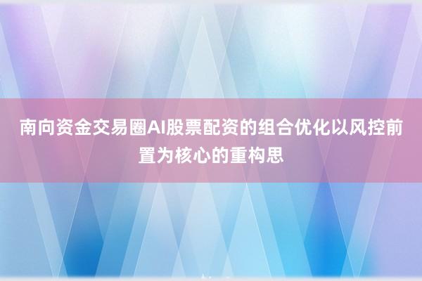 南向资金交易圈AI股票配资的组合优化以风控前置为核心的重构思