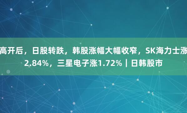 高开后，日股转跌，韩股涨幅大幅收窄，SK海力士涨2.84%，三星电子涨1.72%｜日韩股市