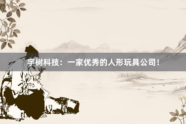 宇树科技：一家优秀的人形玩具公司！