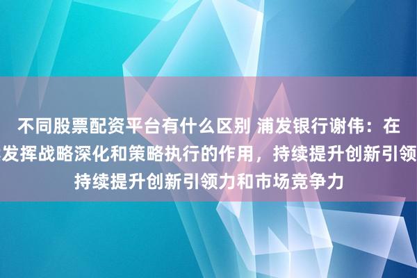 不同股票配资平台有什么区别 浦发银行谢伟：在长三角区域继续发挥战略深化和策略执行的作用，持续提升创新引领力和市场竞争力