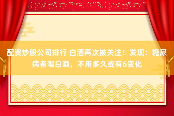 配资炒股公司排行 白酒再次被关注！发现：糖尿病者喝白酒，不用多久或有6变化