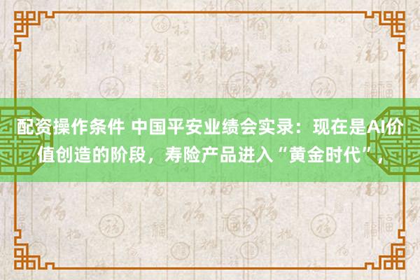 配资操作条件 中国平安业绩会实录：现在是AI价值创造的阶段，寿险产品进入“黄金时代”，