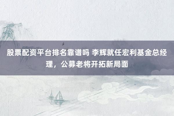 股票配资平台排名靠谱吗 李辉就任宏利基金总经理，公募老将开拓新局面