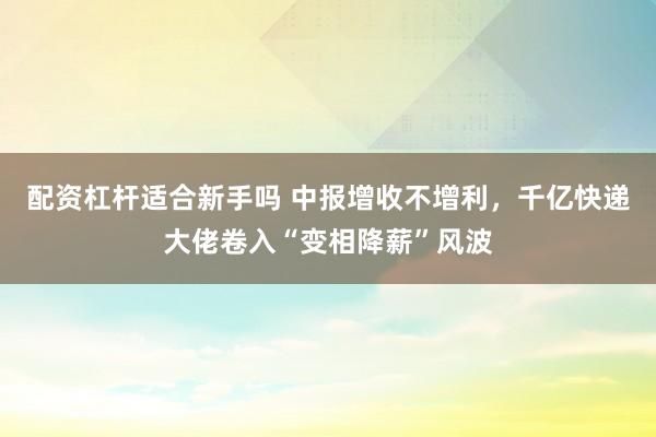 配资杠杆适合新手吗 中报增收不增利，千亿快递大佬卷入“变相降薪”风波