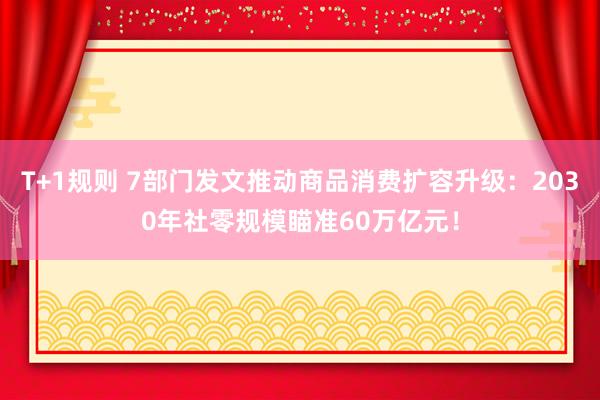 T+1规则 7部门发文推动商品消费扩容升级：2030年社零规模瞄准60万亿元！