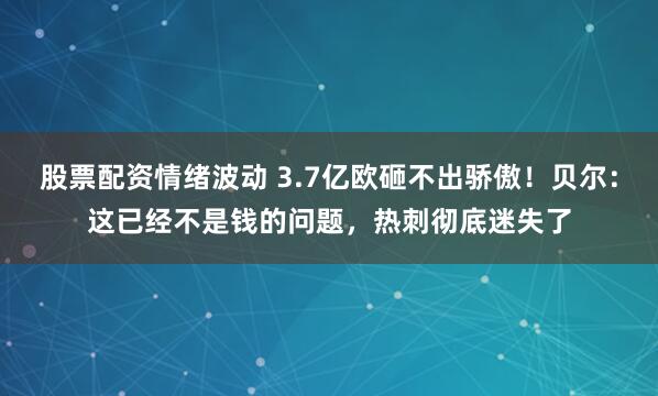 股票配资情绪波动 3.7亿欧砸不出骄傲！贝尔：这已经不是钱的问题，热刺彻底迷失了