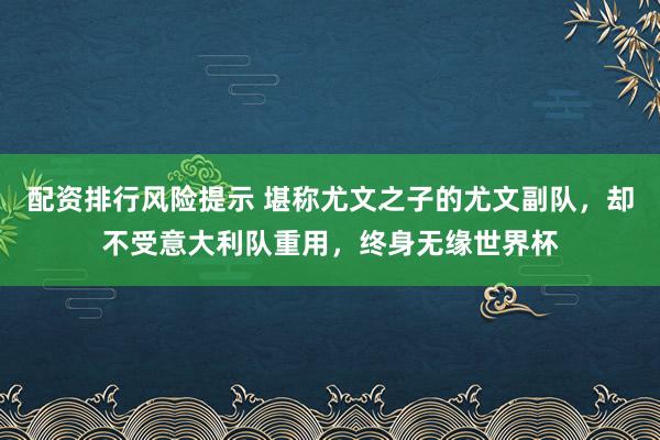 配资排行风险提示 堪称尤文之子的尤文副队，却不受意大利队重用，终身无缘世界杯