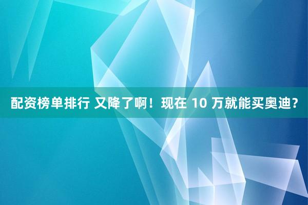 配资榜单排行 又降了啊！现在 10 万就能买奥迪？