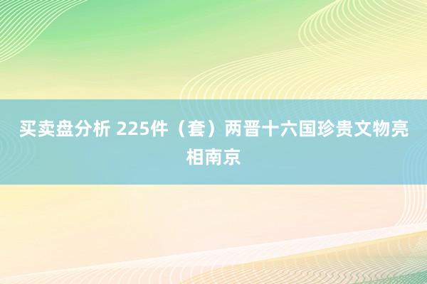 买卖盘分析 225件（套）两晋十六国珍贵文物亮相南京