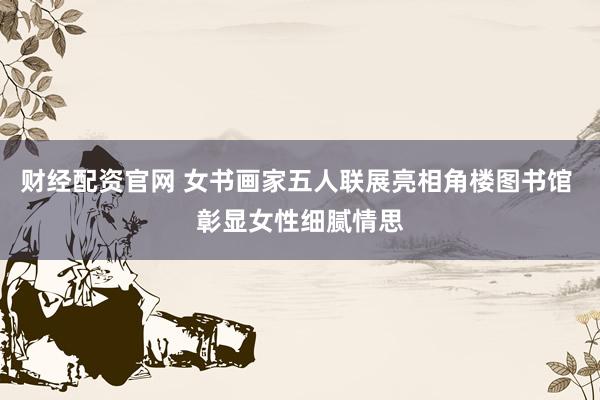 财经配资官网 女书画家五人联展亮相角楼图书馆 彰显女性细腻情思