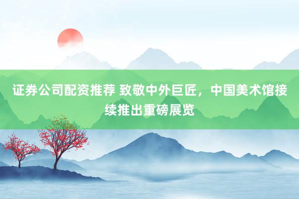 证券公司配资推荐 致敬中外巨匠，中国美术馆接续推出重磅展览