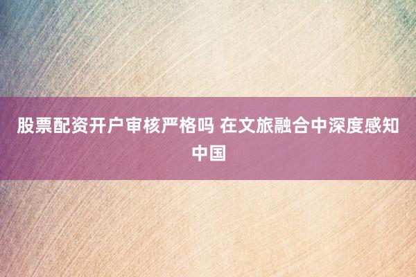 股票配资开户审核严格吗 在文旅融合中深度感知中国