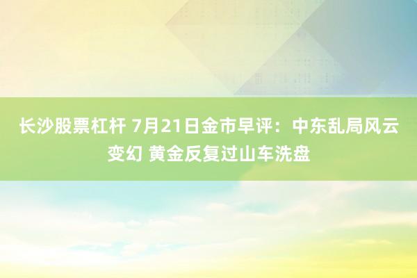 长沙股票杠杆 7月21日金市早评：中东乱局风云变幻 黄金反复过山车洗盘