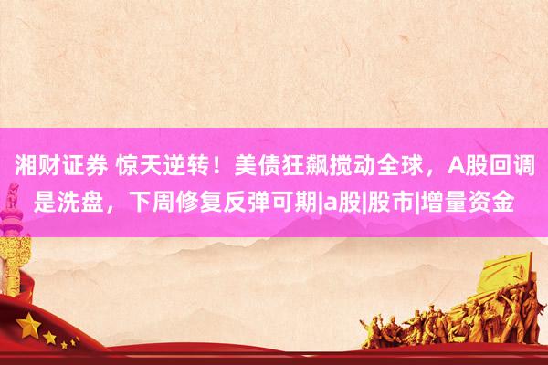 湘财证券 惊天逆转！美债狂飙搅动全球，A股回调是洗盘，下周修复反弹可期|a股|股市|增量资金