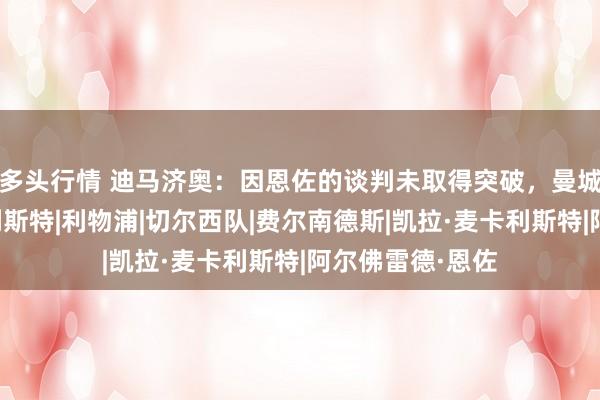多头行情 迪马济奥：因恩佐的谈判未取得突破，曼城也考察了麦卡利斯特|利物浦|切尔西队|费尔南德斯|凯拉·麦卡利斯特|阿尔佛雷德·恩佐