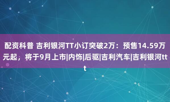 配资科普 吉利银河TT小订突破2万：预售14.59万元起，将于9月上市|内饰|后驱|吉利汽车|吉利银河tt