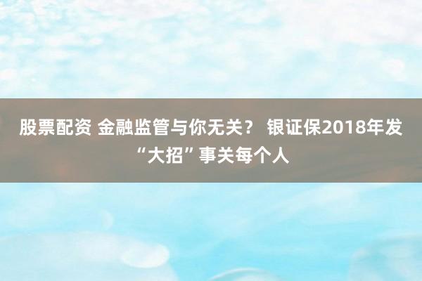 股票配资 金融监管与你无关？ 银证保2018年发“大招”事关每个人