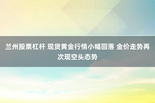 兰州股票杠杆 现货黄金行情小幅回落 金价走势再次现空头态势