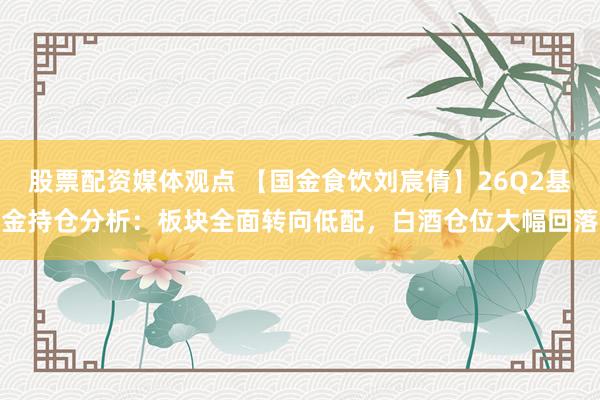 股票配资媒体观点 【国金食饮刘宸倩】26Q2基金持仓分析：板块全面转向低配，白酒仓位大幅回落