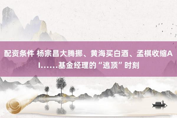配资条件 杨宗昌大腾挪、黄海买白酒、孟棋收缩AI……基金经理的“逃顶”时刻