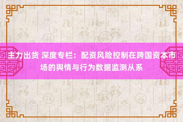 主力出货 深度专栏：配资风险控制在跨国资本市场的舆情与行为数据监测从系