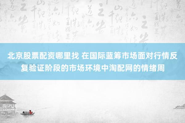 北京股票配资哪里找 在国际蓝筹市场面对行情反复验证阶段的市场环境中淘配网的情绪周