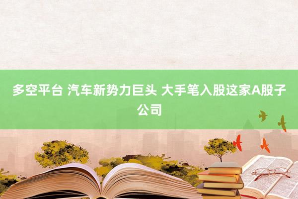 多空平台 汽车新势力巨头 大手笔入股这家A股子公司