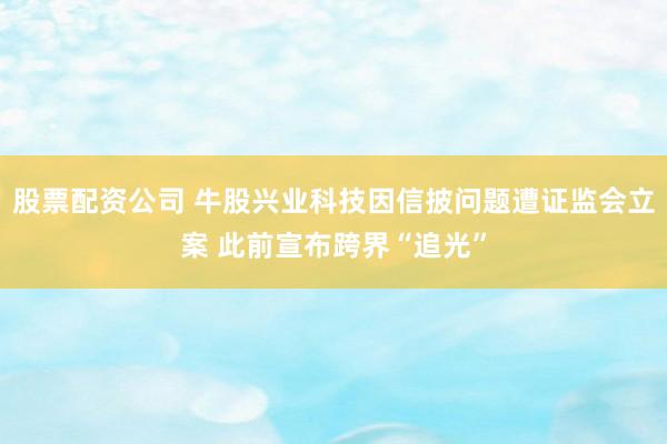 股票配资公司 牛股兴业科技因信披问题遭证监会立案 此前宣布跨界“追光”