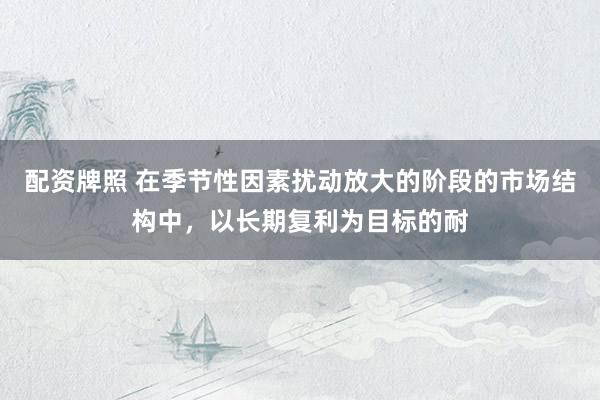 配资牌照 在季节性因素扰动放大的阶段的市场结构中，以长期复利为目标的耐