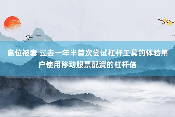 高位被套 过去一年半首次尝试杠杆工具的体验用户使用移动股票配资的杠杆倍
