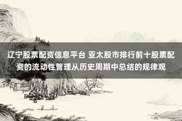 辽宁股票配资信息平台 亚太股市排行前十股票配资的流动性管理从历史周期中总结的规律观