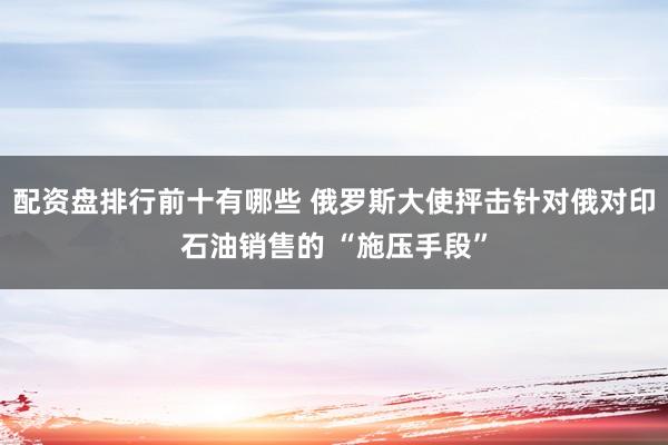 配资盘排行前十有哪些 俄罗斯大使抨击针对俄对印石油销售的 “施压手段”