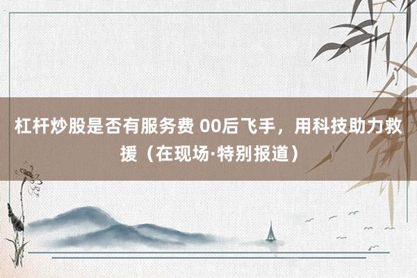 杠杆炒股是否有服务费 00后飞手，用科技助力救援（在现场·特别报道）