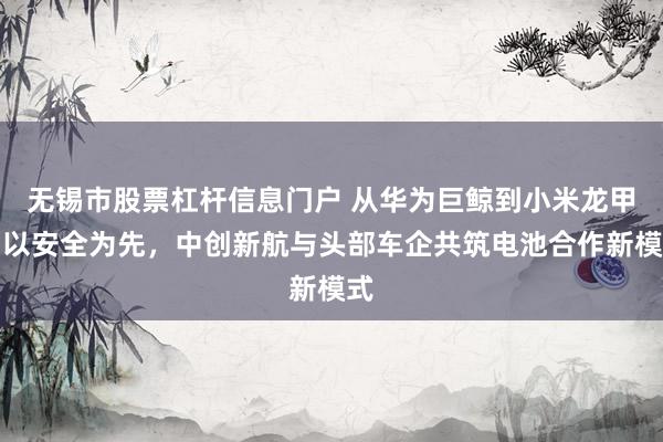 无锡市股票杠杆信息门户 从华为巨鲸到小米龙甲：以安全为先，中创新航与头部车企共筑电池合作新模式
