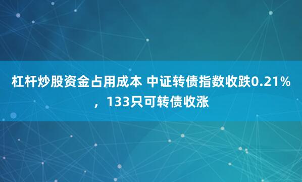 杠杆炒股资金占用成本 中证转债指数收跌0.21%，133只可转债收涨