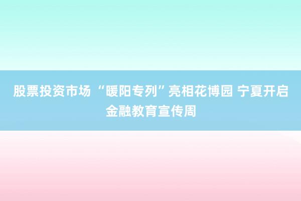 股票投资市场 “暖阳专列”亮相花博园 宁夏开启金融教育宣传周