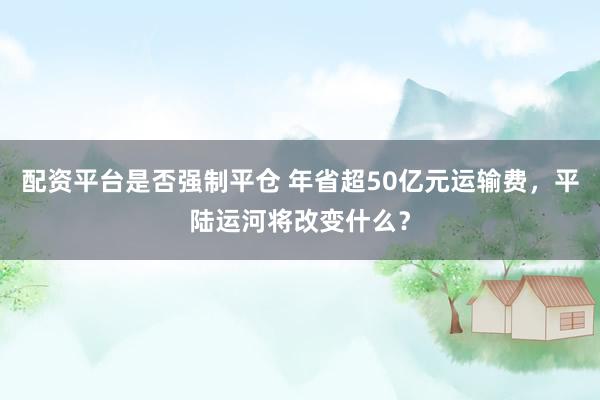 配资平台是否强制平仓 年省超50亿元运输费，平陆运河将改变什么？