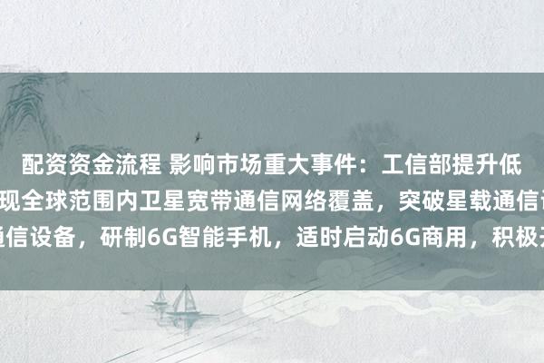 配资资金流程 影响市场重大事件：工信部提升低轨卫星互联网能力，实现全球范围内卫星宽带通信网络覆盖，突破星载通信设备，研制6G智能手机，适时启动6G商用，积极开展万兆光网试点建设